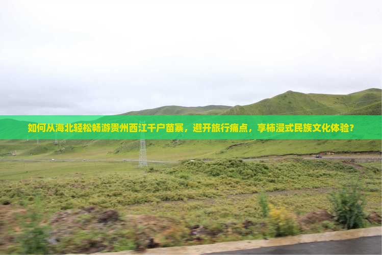 如何从海北轻松畅游贵州西江千户苗寨，避开旅行痛点，享柿浸式民族文化体验？