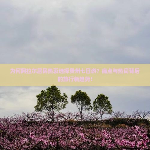 为何阿拉尔居民热衷选择贵州七日游？痛点与热词背后的旅行新趋势！