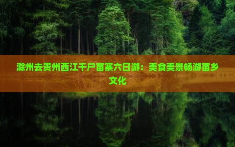 滁州去贵州西江千户苗寨六日游：美食美景畅游苗乡文化