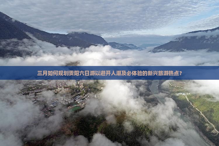三月如何规划贵阳六日游以避开人潮及必体验的新兴旅游热点？