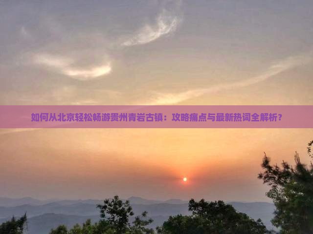 如何从北京轻松畅游贵州青岩古镇：攻略痛点与最新热词全解析？