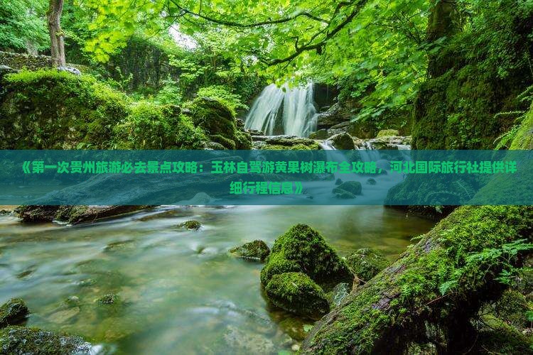 《第一次贵州旅游必去景点攻略：玉林自驾游黄果树瀑布全攻略，河北国际旅行社提供详细行程信息》