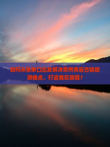 如何从张家口出发解决贵州青岩古镇旅游痛点，打造难忘旅程？