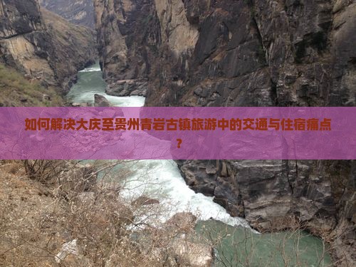 如何解决大庆至贵州青岩古镇旅游中的交通与住宿痛点？