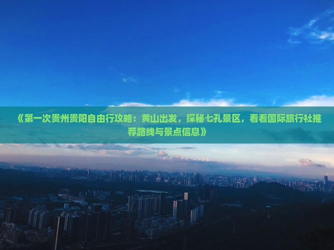 《第一次贵州贵阳自由行攻略：黄山出发，探秘七孔景区，看看国际旅行社推荐路线与景点信息》