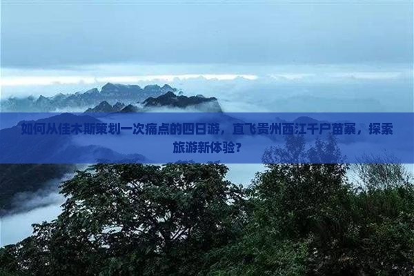 如何从佳木斯策划一次痛点的四日游，直飞贵州西江千户苗寨，探索旅游新体验？