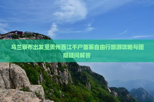乌兰察布出发至贵州西江千户苗寨自由行旅游攻略与团期疑问解答