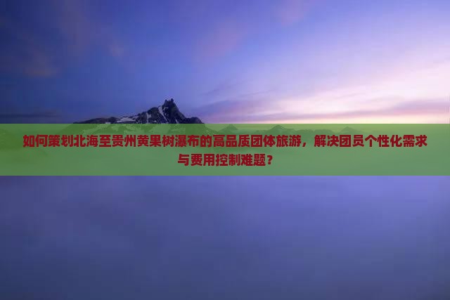 如何策划北海至贵州黄果树瀑布的高品质团体旅游，解决团员个性化需求与费用控制难题？