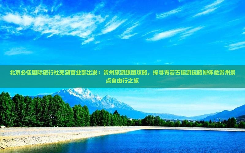 北京必佳国际旅行社芜湖营业部出发：贵州旅游跟团攻略，探寻青岩古镇游玩路犀体验贵州景点自由行之旅