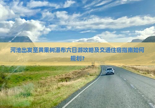 河池出发至黄果树瀑布六日游攻略及交通住宿指南如何规划？