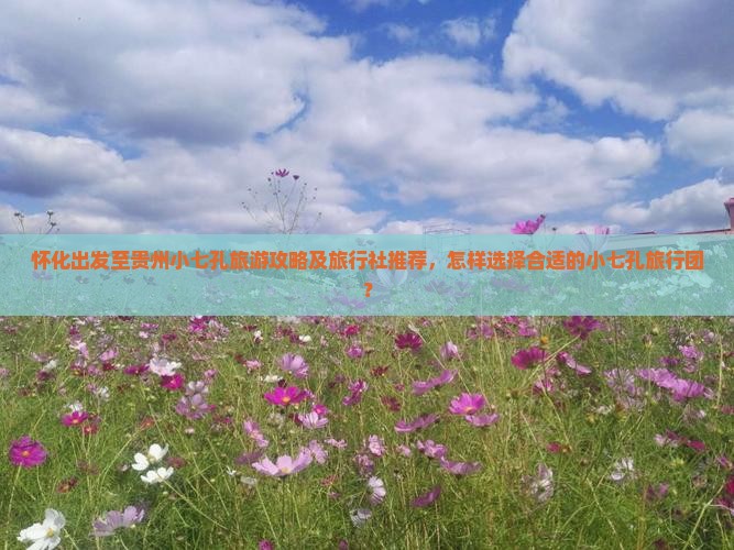 怀化出发至贵州小七孔旅游攻略及旅行社推荐，怎样选择合适的小七孔旅行团？