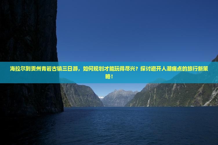 海拉尔到贵州青岩古镇三日游，如何规划才能玩得尽兴？探讨避开人潮痛点的旅行新策略！