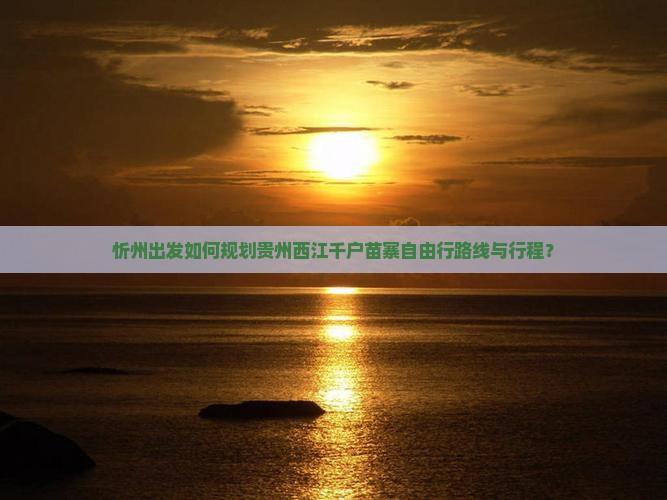 忻州出发如何规划贵州西江千户苗寨自由行路线与行程？