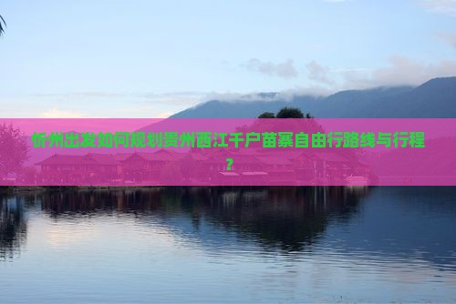 忻州出发如何规划贵州西江千户苗寨自由行路线与行程？