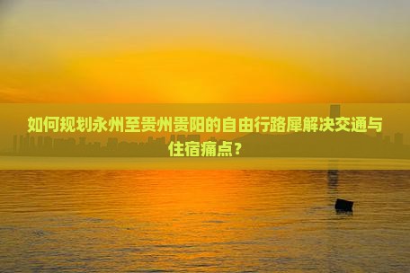 如何规划永州至贵州贵阳的自由行路犀解决交通与住宿痛点？