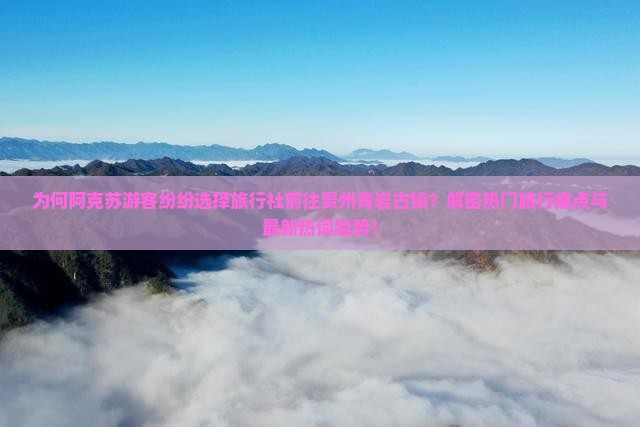 为何阿克苏游客纷纷选择旅行社前往贵州青岩古镇？解密热门旅行痛点与最新热词趋势！