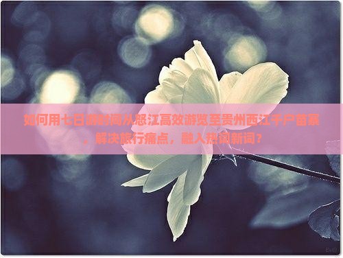 如何用七日游时间从怒江高效游览至贵州西江千户苗寨，解决旅行痛点，融入热词新词？