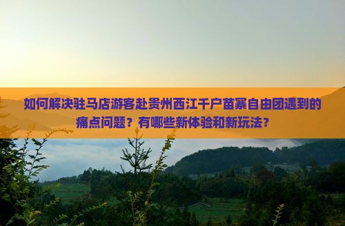如何解决驻马店游客赴贵州西江千户苗寨自由团遇到的痛点问题？有哪些新体验和新玩法？