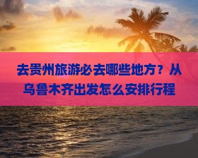 去贵州旅游必去哪些地方？从乌鲁木齐出发怎么安排行程最合适？