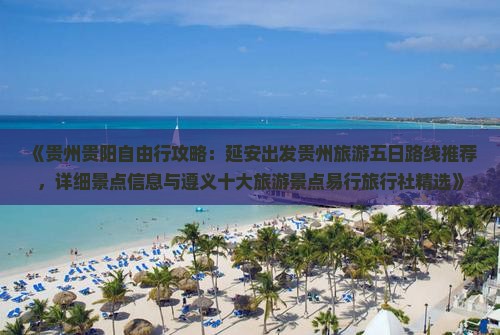 《贵州贵阳自由行攻略：延安出发贵州旅游五日路线推荐，详细景点信息与遵义十大旅游景点易行旅行社精选》