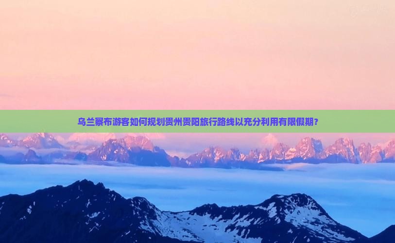 乌兰察布游客如何规划贵州贵阳旅行路线以充分利用有限假期？