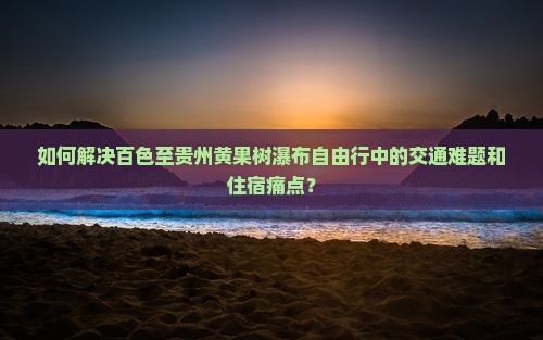 如何解决百色至贵州黄果树瀑布自由行中的交通难题和住宿痛点？