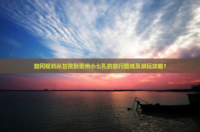如何规划从甘孜到贵州小七孔的旅行路线及游玩攻略？