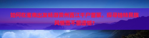 如何在淮南出发畅游贵州西江千户苗寨，探寻独特民族风情而不留遗憾？