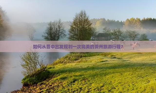 如何从晋中出发规划一次完美的贵州旅游行程？
