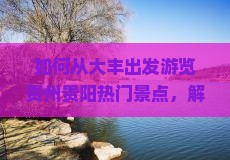 如何从大丰出发游览贵州贵阳热门景点，解决哪些旅行痛点？