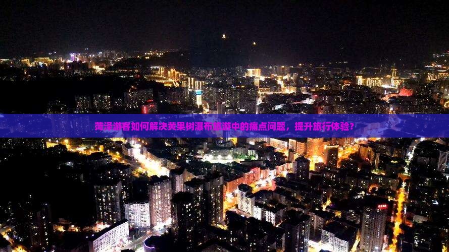 菏泽游客如何解决黄果树瀑布旅游中的痛点问题，提升旅行体验？