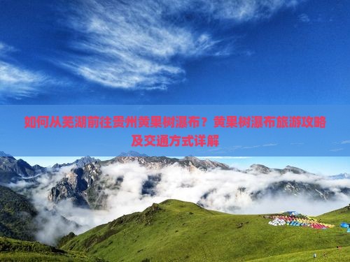 如何从芜湖前往贵州黄果树瀑布？黄果树瀑布旅游攻略及交通方式详解