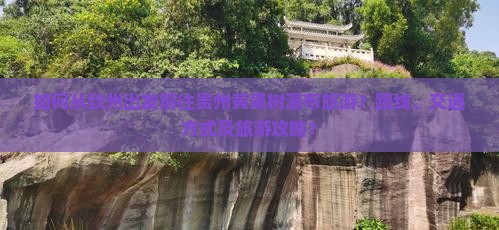 如何从钦州出发前往贵州黄果树瀑布旅游？路线、交通方式及旅游攻略？