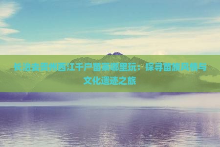长治去贵州西江千户苗寨哪里玩：探寻苗族风情与文化遗迹之旅