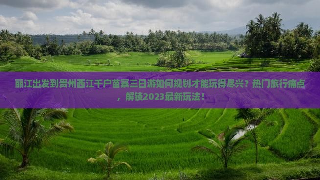 丽江出发到贵州西江千户苗寨三日游如何规划才能玩得尽兴？热门旅行痛点，解锁2023最新玩法！