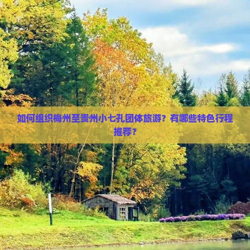 如何组织梅州至贵州小七孔团体旅游？有哪些特色行程推荐？
