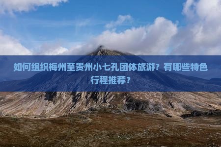 如何组织梅州至贵州小七孔团体旅游？有哪些特色行程推荐？
