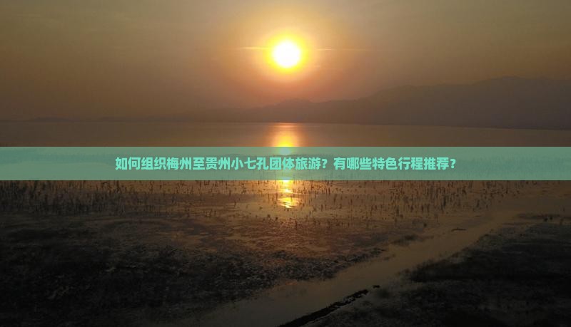 如何组织梅州至贵州小七孔团体旅游？有哪些特色行程推荐？