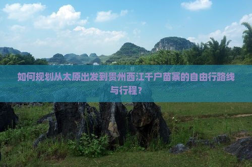 如何规划从太原出发到贵州西江千户苗寨的自由行路线与行程？