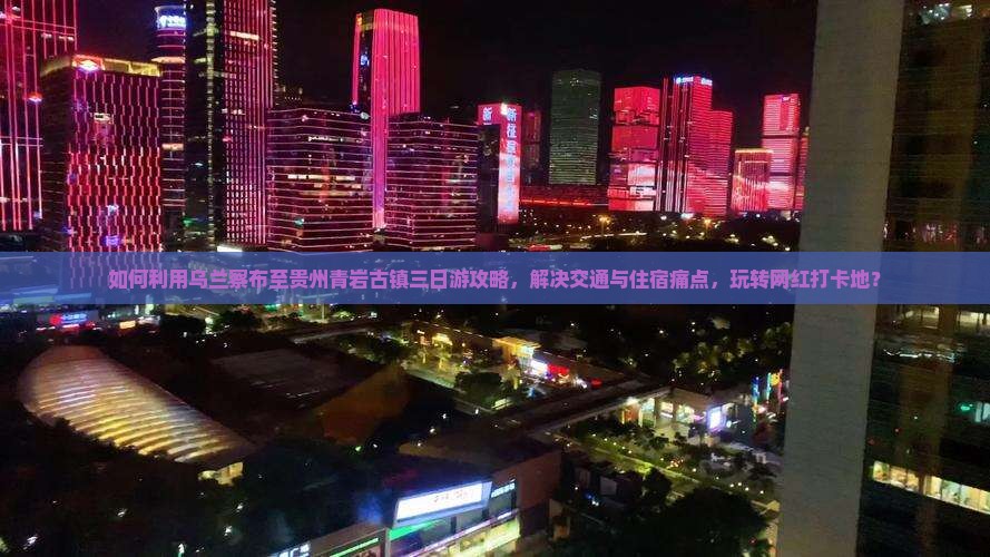 如何利用乌兰察布至贵州青岩古镇三日游攻略，解决交通与住宿痛点，玩转网红打卡地？