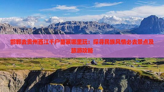 邯郸去贵州西江千户苗寨哪里玩：探寻民族风情必去景点及旅游攻略
