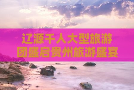 辽源千人大型旅游团盛启贵州旅游盛宴