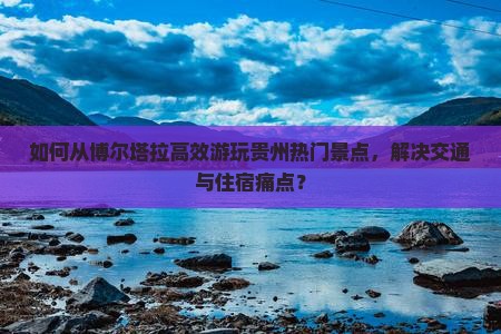 如何从博尔塔拉高效游玩贵州热门景点，解决交通与住宿痛点？
