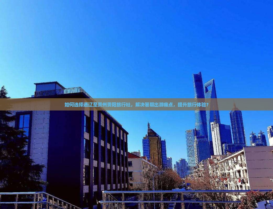 如何选择通辽至贵州贵阳旅行社，解决暑期出游痛点，提升旅行体验？