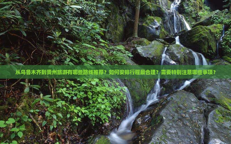 从乌鲁木齐到贵州旅游有哪些路线推荐？如何安排行程最合理？需要特别注意哪些事项？