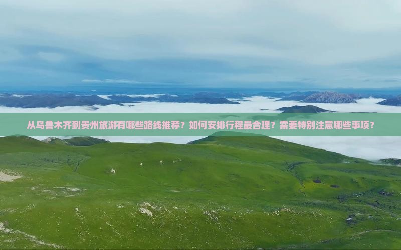 从乌鲁木齐到贵州旅游有哪些路线推荐？如何安排行程最合理？需要特别注意哪些事项？