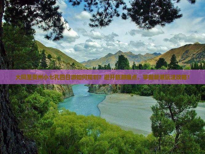 大同至贵州小七孔四日游如何规划？避开旅游痛点，掌握新潮玩法攻略！