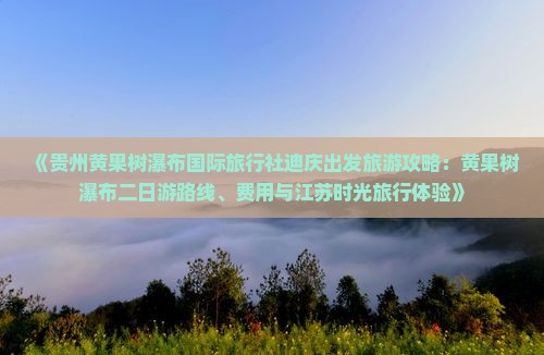 《贵州黄果树瀑布国际旅行社迪庆出发旅游攻略:黄果树瀑布二日游路线、费用与江苏时光旅行体验》 《贵州黄果树瀑布国际旅行社迪庆出发旅游攻略:黄果树瀑布二日游路线、费用与江苏时光旅行体验》