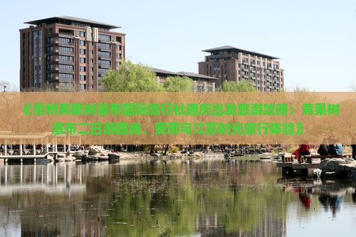 《贵州黄果树瀑布国际旅行社迪庆出发旅游攻略:黄果树瀑布二日游路线、费用与江苏时光旅行体验》 《贵州黄果树瀑布国际旅行社迪庆出发旅游攻略:黄果树瀑布二日游路线、费用与江苏时光旅行体验》