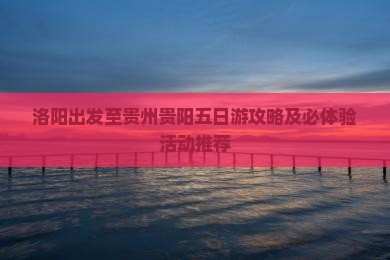 洛阳出发至贵州贵阳五日游攻略及必体验活动推荐